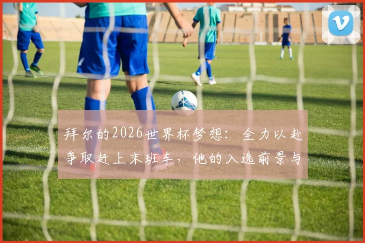 拜尔的2026世界杯梦想：全力以赴争取赶上末班车，他的入选前景与关键挑战分析
