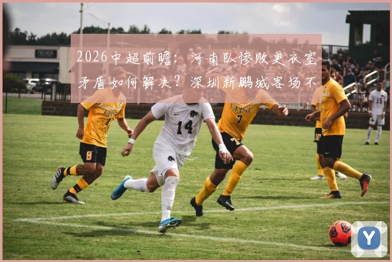 2026中超前瞻：河南队惨败更衣室矛盾如何解决？深圳新鹏城客场不胜困局全解析
