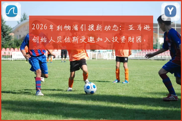 2026年利物浦引援新动态：亚马逊创始人贝佐斯受邀加入投资财团，入股利物浦谈判进展解析