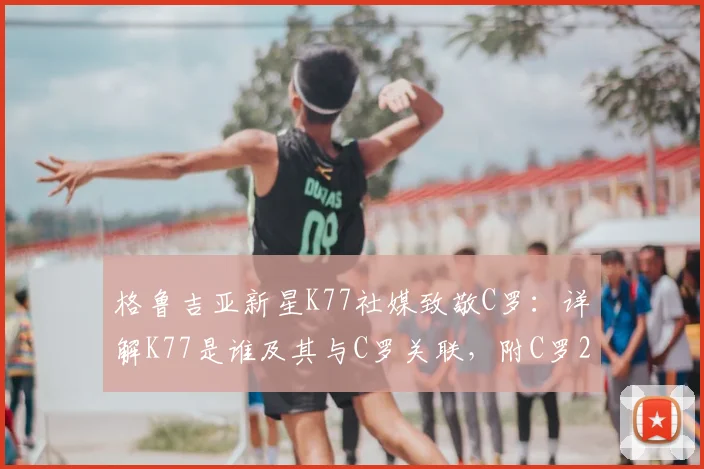 格鲁吉亚新星K77社媒致敬C罗:详解K77是谁及其与C罗关联,附C罗2026世界杯告别战回顾与视频集锦