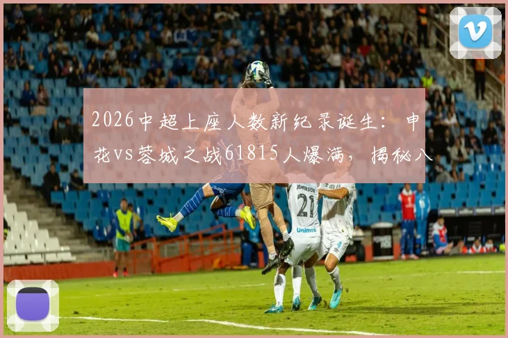 2026中超上座人数新纪录诞生：申花vs蓉城之战61815人爆满，揭秘八万人体育场历史最高人气原因