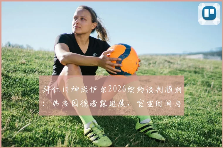 拜仁门神诺伊尔2026续约谈判顺利:弗洛因德透露进展,官宣时间与合同细节前瞻