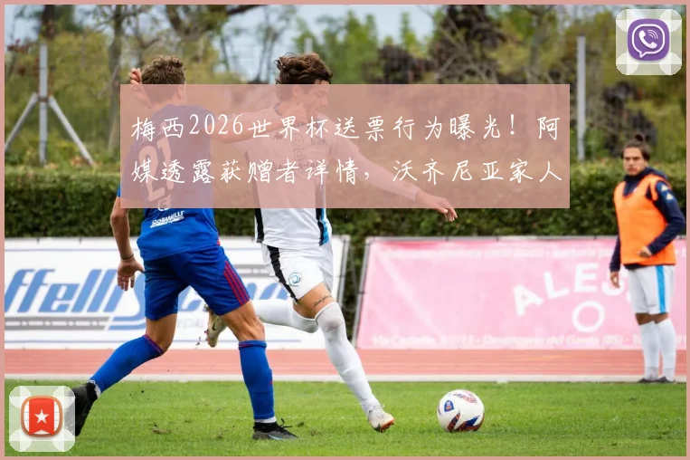 梅西2026世界杯送票行为曝光!阿媒透露获赠者详情,沃齐尼亚家人也在名单中