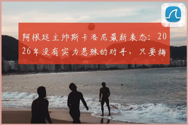 阿根廷主帅斯卡洛尼最新表态：2026年没有实力悬殊的对手，只要梅西在场上我们就是最强的！