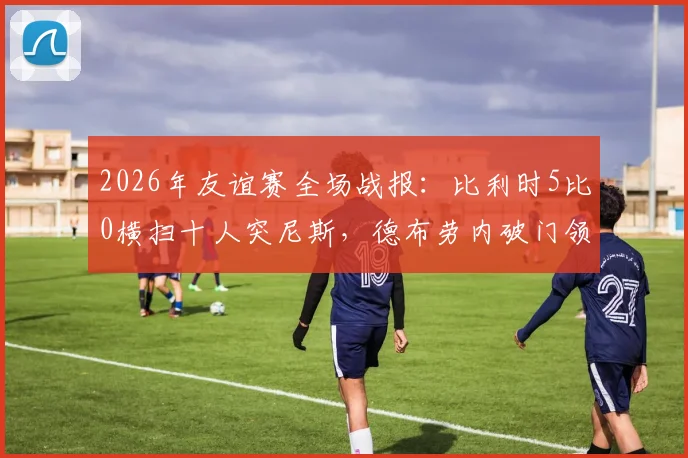 2026年友谊赛全场战报：比利时5比0横扫十人突尼斯，德布劳内破门领衔进攻，附进球动图与赛后数据深度解读