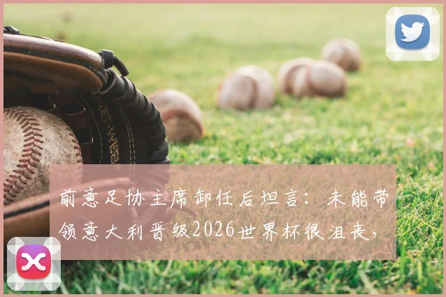 前意足协主席卸任后坦言：未能带领意大利晋级2026世界杯很沮丧，后悔没提前辞职