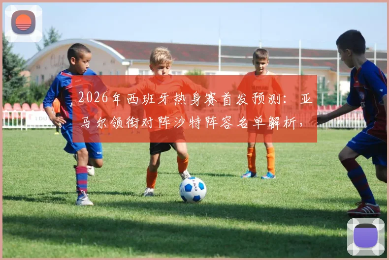 2026年西班牙热身赛首发预测：亚马尔领衔对阵沙特阵容名单解析，奥尔莫状态成关键看点