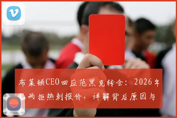 布莱顿CEO回应范黑克转会：2026年已两拒热刺报价，详解背后原因与球员未来