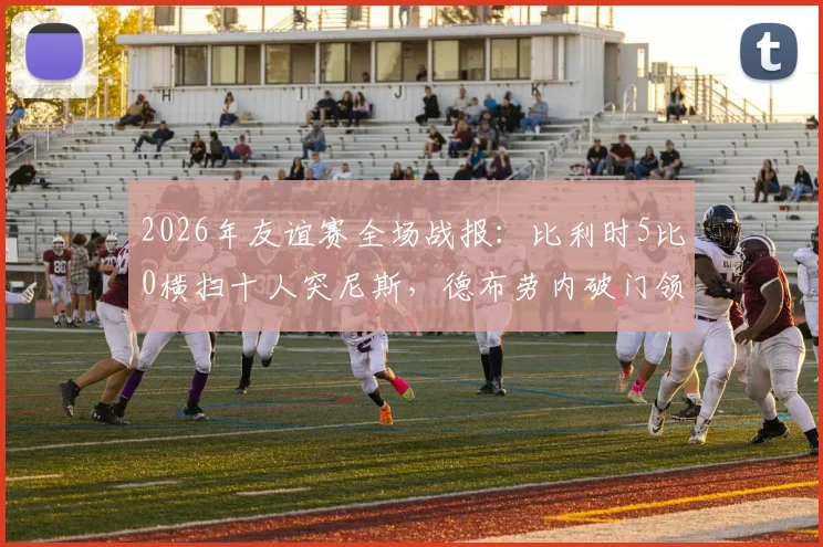 2026年友谊赛全场战报:比利时5比0横扫十人突尼斯,德布劳内破门领衔进攻,附进球动图与赛后数据深度解读