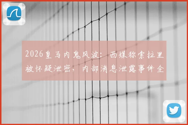 2026皇马内鬼风波：西媒称索拉里被怀疑泄密，内部消息泄露事件全解析
